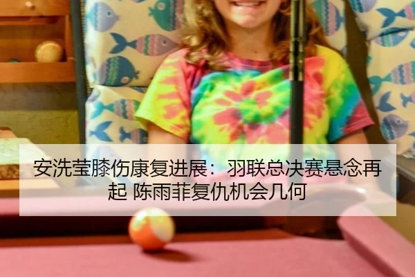 安洗莹膝伤康复进展：羽联总决赛悬念再起 陈雨菲复仇机会几何