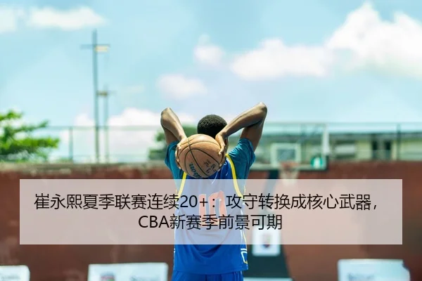 崔永熙夏季联赛连续20+：攻守转换成核心武器，CBA新赛季前景可期